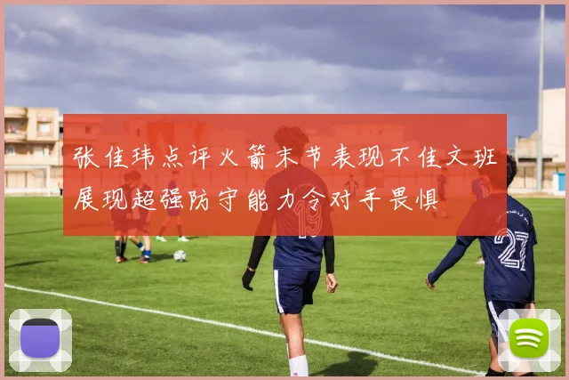 张佳玮点评火箭末节表现不佳文班展现超强防守能力令对手畏惧