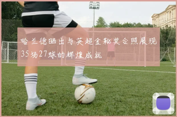 哈兰德晒出与英超金靴奖合照展现35场27球的辉煌成就