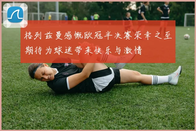格列兹曼感慨欧冠半决赛荣幸之至期待为球迷带来快乐与激情