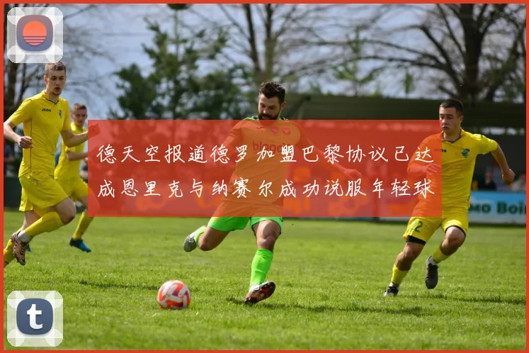 德天空报道德罗加盟巴黎协议已达成恩里克与纳赛尔成功说服年轻球员