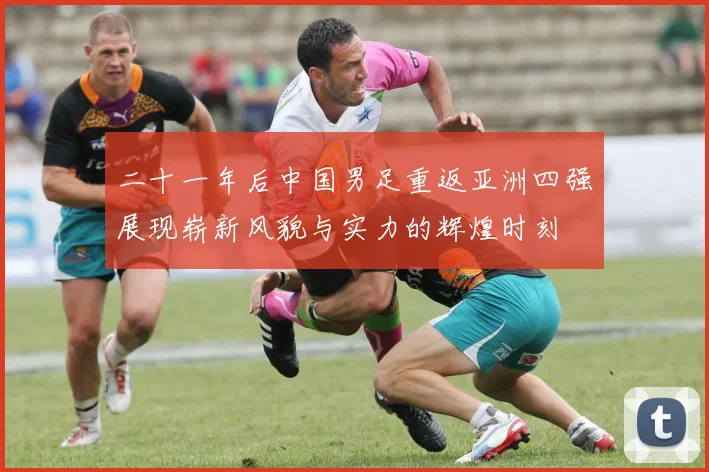 二十一年后中国男足重返亚洲四强展现崭新风貌与实力的辉煌时刻