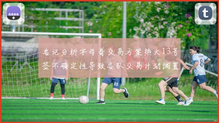 名记分析字母哥交易方案热火13号签不确定性导致各队交易计划搁置