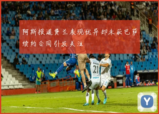阿斯报道费兰表现优异却未获巴萨续约合同引发关注