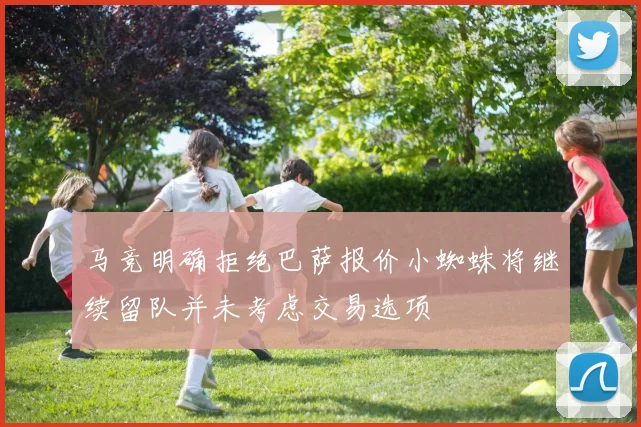 马竞明确拒绝巴萨报价小蜘蛛将继续留队并未考虑交易选项
