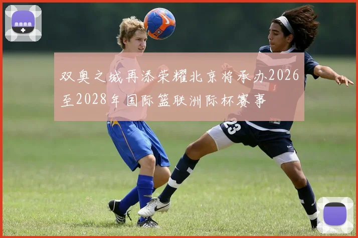 双奥之城再添荣耀北京将承办2026至2028年国际篮联洲际杯赛事