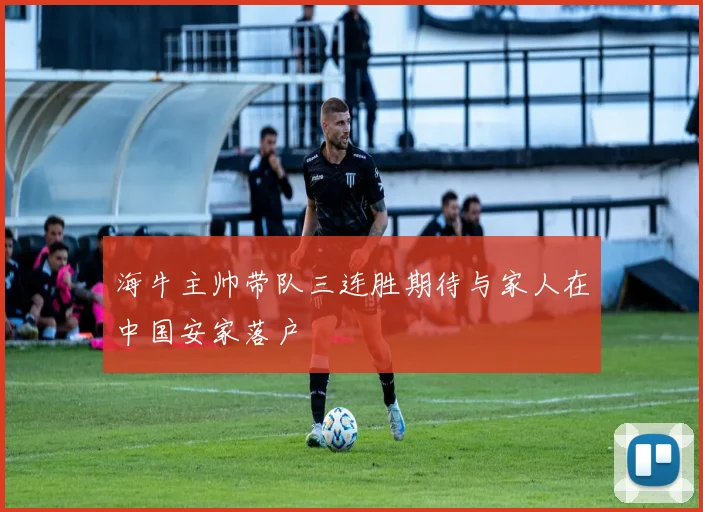 海牛主帅带队三连胜期待与家人在中国安家落户