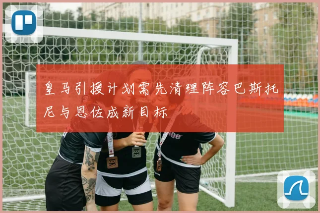 皇马引援计划需先清理阵容巴斯托尼与恩佐成新目标
