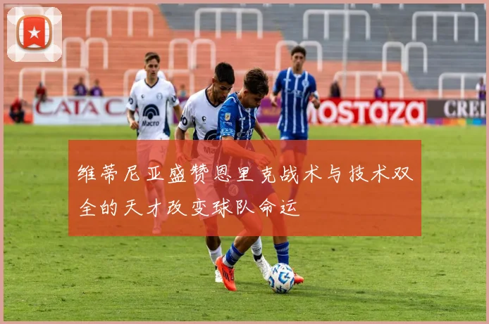 维蒂尼亚盛赞恩里克战术与技术双全的天才改变球队命运
