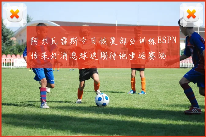 阿尔瓦雷斯今日恢复部分训练ESPN传来好消息球迷期待他重返赛场