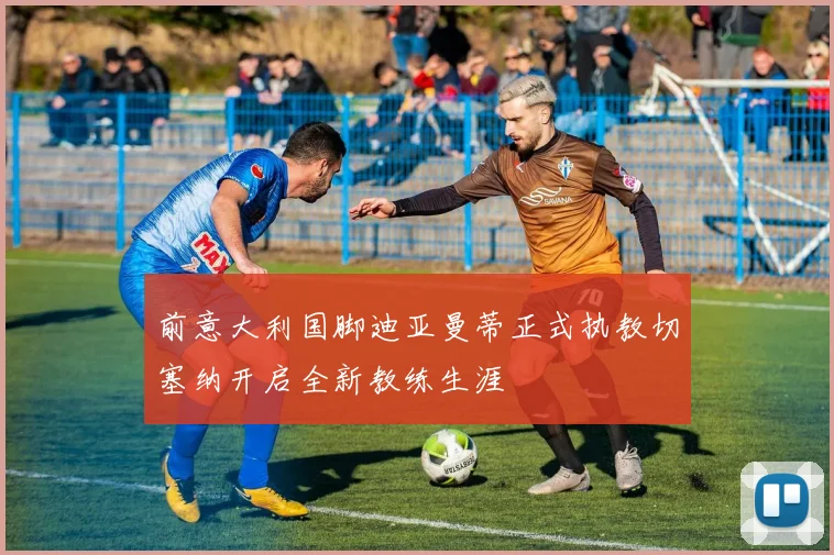前意大利国脚迪亚曼蒂正式执教切塞纳开启全新教练生涯