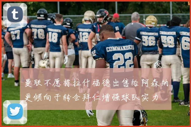 曼联不愿将拉什福德出售给阿森纳更倾向于转会拜仁增强球队实力