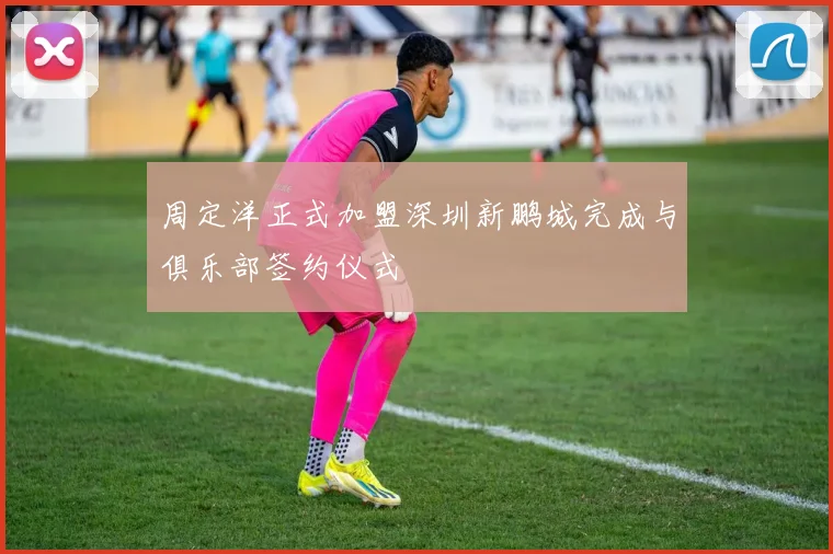 周定洋正式加盟深圳新鹏城完成与俱乐部签约仪式