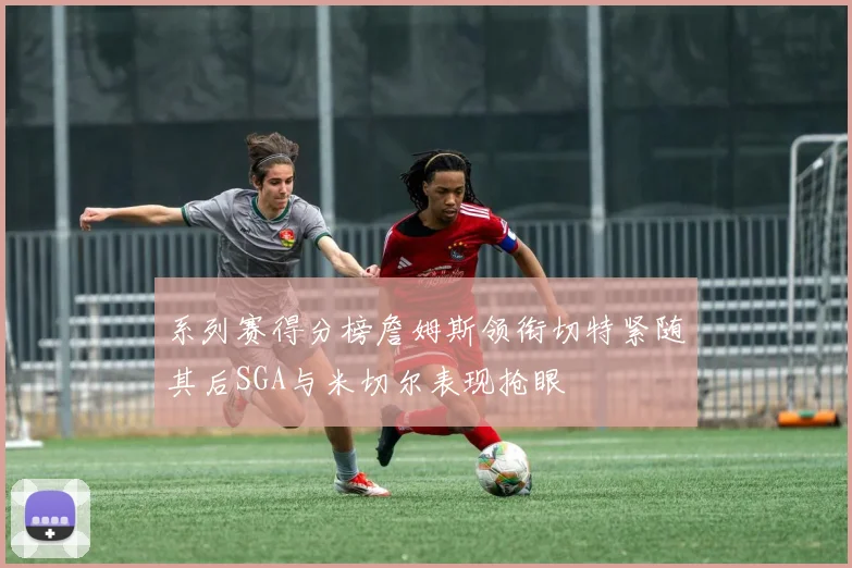 系列赛得分榜詹姆斯领衔切特紧随其后SGA与米切尔表现抢眼