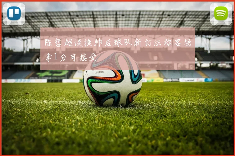 陈哲超谈换帅后球队新打法称客场拿1分可接受