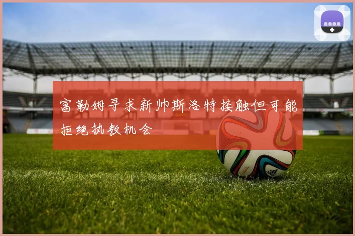 富勒姆寻求新帅斯洛特接触但可能拒绝执教机会
