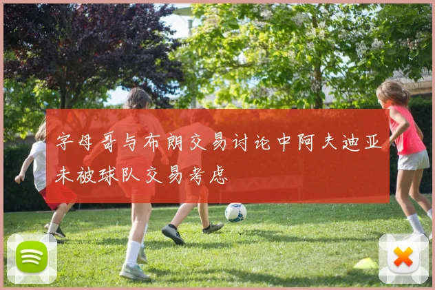 字母哥与布朗交易讨论中阿夫迪亚未被球队交易考虑