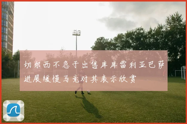 切尔西不急于出售库库雷利亚巴萨进展缓慢马竞对其表示欣赏