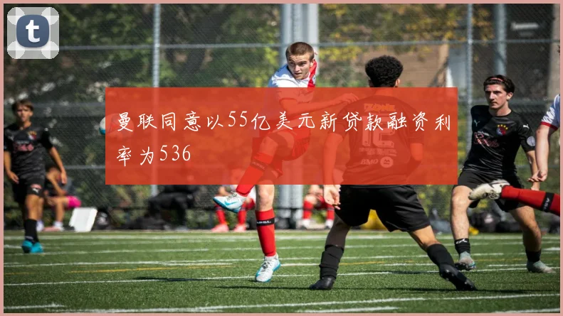 曼联同意以55亿美元新贷款融资利率为536