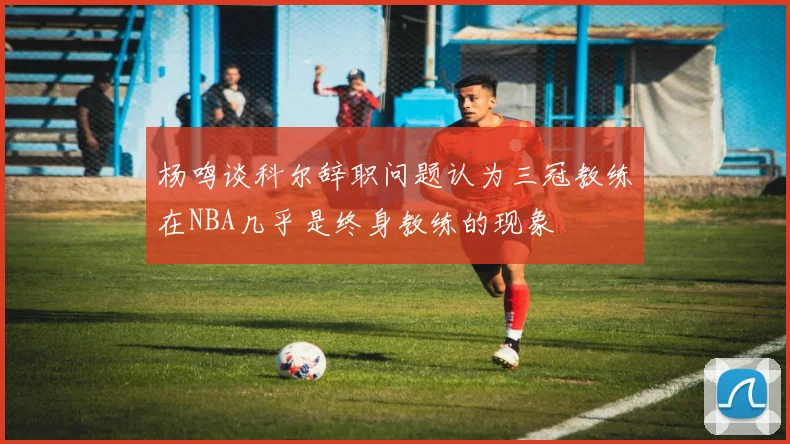 杨鸣谈科尔辞职问题认为三冠教练在NBA几乎是终身教练的现象